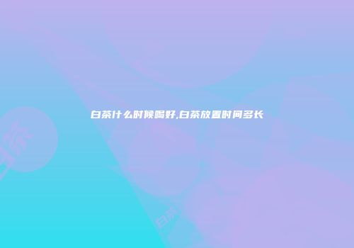 白茶什么时候喝好,白茶放置时间多长