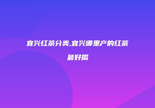 宜兴红茶分类,宜兴哪里产的红茶最好喝