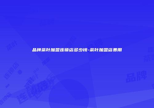 品牌茶叶加盟连锁店多少钱-茶叶加盟店费用