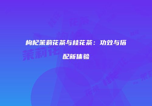 枸杞茉莉花茶与桂花茶：功效与搭配新体验
