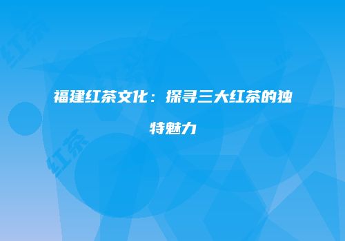 福建红茶文化：探寻三大红茶的独特魅力