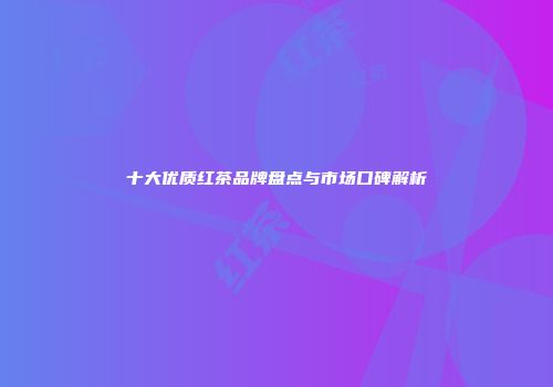 十大优质红茶品牌盘点与市场口碑解析