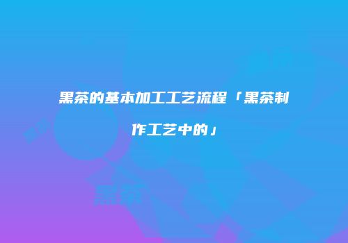 黑茶的基本加工工艺流程「黑茶制作工艺中的」
