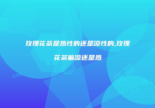 玫瑰花茶是热性的还是凉性的,玫瑰花茶偏凉还是热