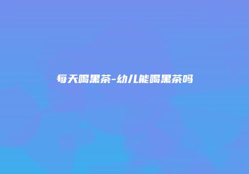 每天喝黑茶-幼儿能喝黑茶吗