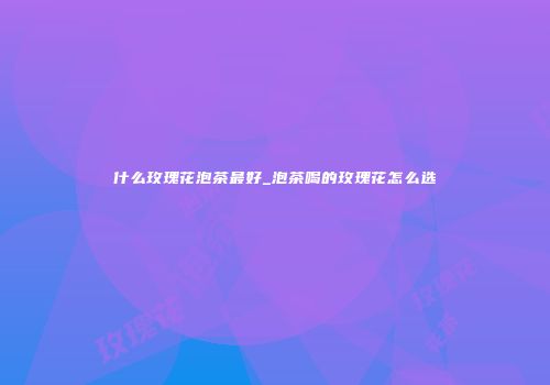 什么玫瑰花泡茶最好_泡茶喝的玫瑰花怎么选