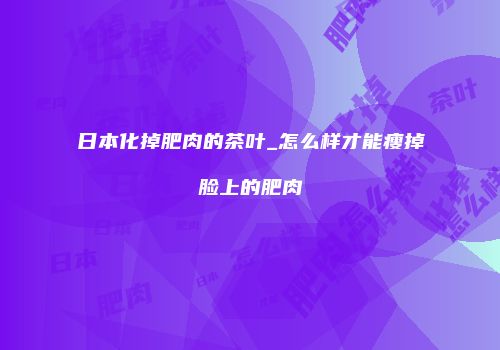 日本化掉肥肉的茶叶_怎么样才能瘦掉脸上的肥肉