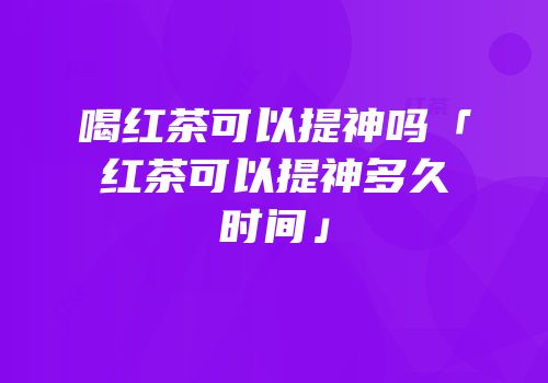 喝红茶可以提神吗「红茶可以提神多久时间」