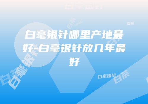 白毫银针哪里产地最好-白毫银针放几年最好