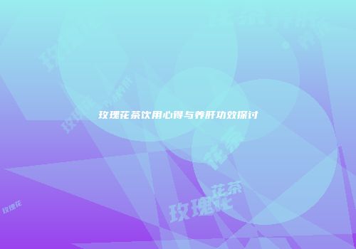 玫瑰花茶饮用心得与养肝功效探讨