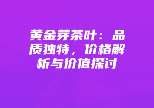 黄金芽茶叶：品质独特，价格解析与价值探讨