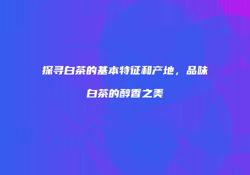 探寻白茶的基本特征和产地，品味白茶的醇香之美