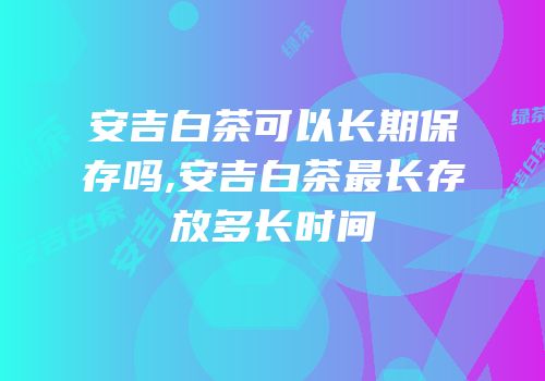安吉白茶可以长期保存吗,安吉白茶最长存放多长时间