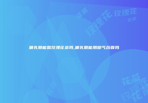 哺乳期能喝玫瑰花茶吗,哺乳期能用脚气药膏吗