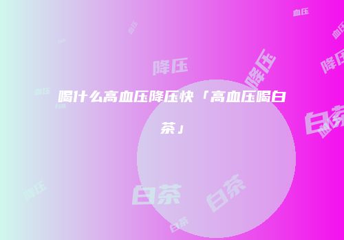 喝什么高血压降压快「高血压喝白茶」
