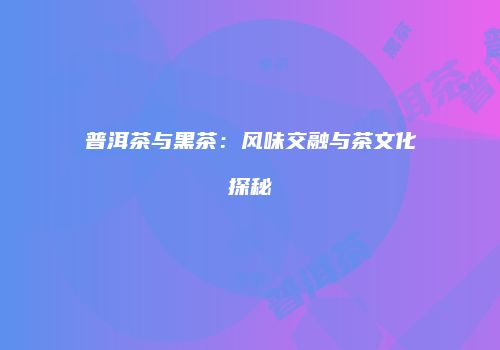 普洱茶与黑茶：风味交融与茶文化探秘