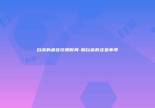 白茶的最佳饮用时间-喝白茶的注意事项