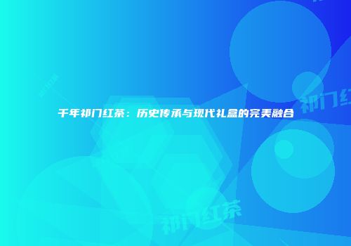 千年祁门红茶：历史传承与现代礼盒的完美融合