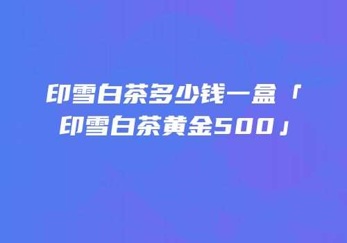印雪白茶多少钱一盒「印雪白茶黄金500」