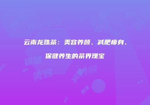 云南龙珠茶：美容养颜、减肥瘦身、保健养生的茶界瑰宝
