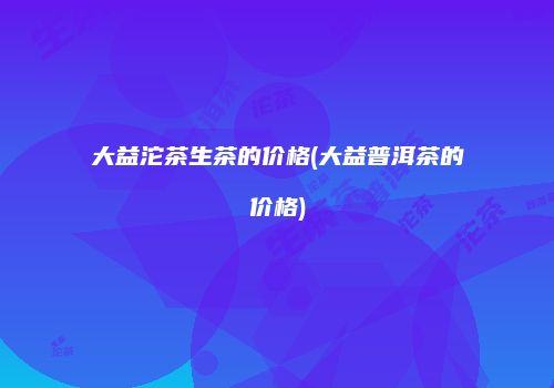 大益沱茶生茶的价格(大益普洱茶的价格)