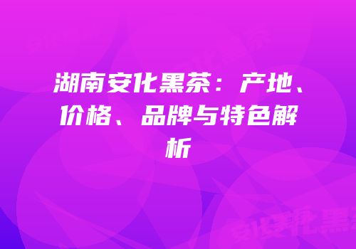湖南安化黑茶：产地、价格、品牌与特色解析