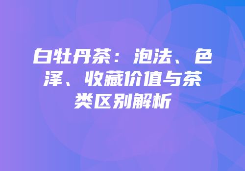 白牡丹茶：泡法、色泽、收藏价值与茶类区别解析