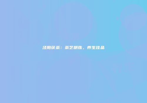 泾阳茯茶：茶艺明珠，养生佳品