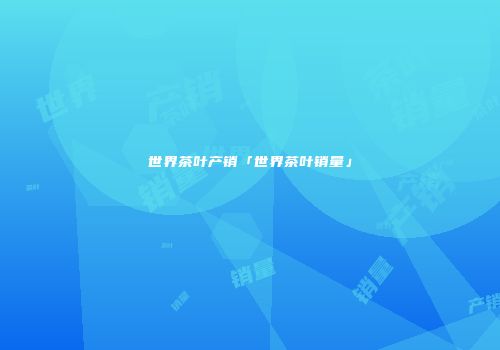 世界茶叶产销「世界茶叶销量」