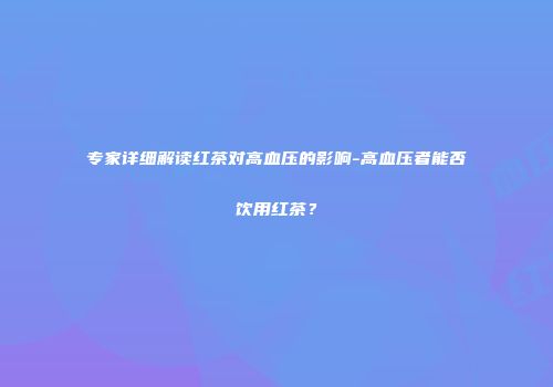 专家详细解读红茶对高血压的影响-高血压者能否饮用红茶？