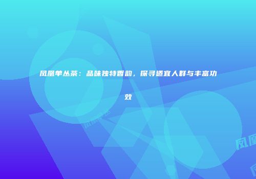凤凰单丛茶：品味独特香韵，探寻适宜人群与丰富功效