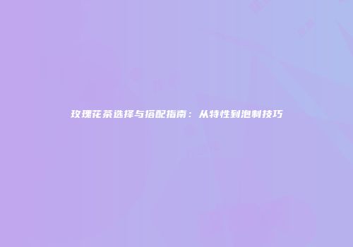 玫瑰花茶选择与搭配指南：从特性到泡制技巧