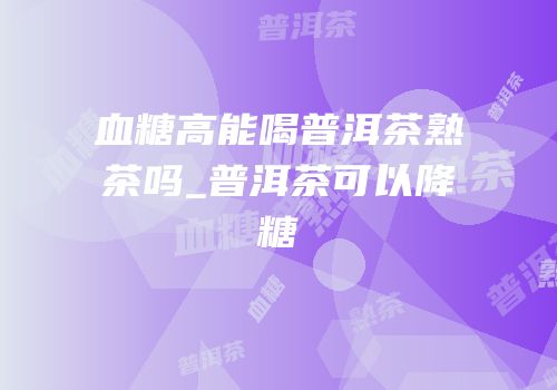 血糖高能喝普洱茶熟茶吗_普洱茶可以降糖