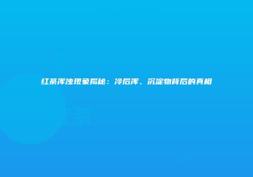 红茶浑浊现象揭秘：冷后浑、沉淀物背后的真相