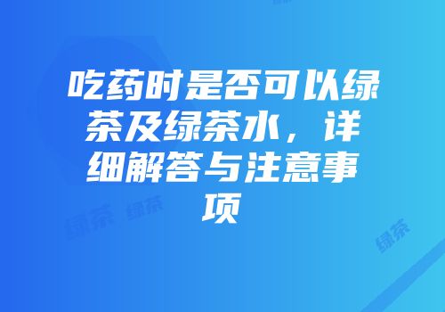 吃药时是否可以绿茶及绿茶水，详细解答与注意事项