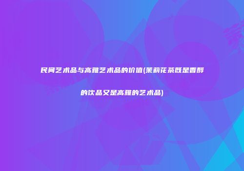 民间艺术品与高雅艺术品的价值(茉莉花茶既是香醇的饮品又是高雅的艺术品)