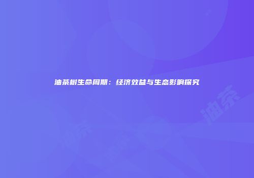 油茶树生命周期：经济效益与生态影响探究