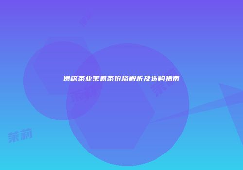 闽榕茶业茉莉茶价格解析及选购指南