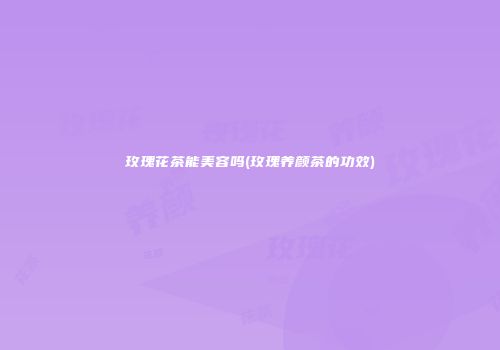 玫瑰花茶能美容吗(玫瑰养颜茶的功效)