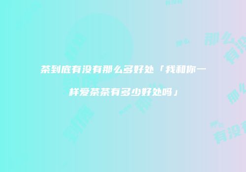 茶到底有没有那么多好处「我和你一样爱茶茶有多少好处吗」