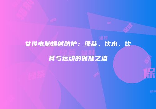 女性电脑辐射防护：绿茶、饮水、饮食与运动的保健之道