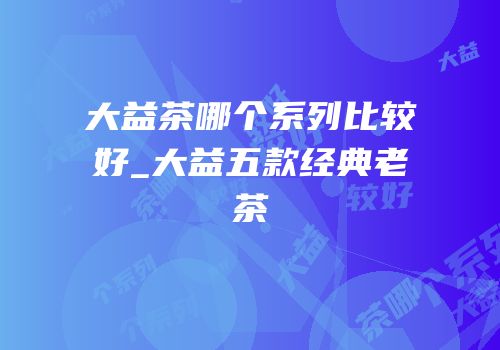 大益茶哪个系列比较好_大益五款经典老茶
