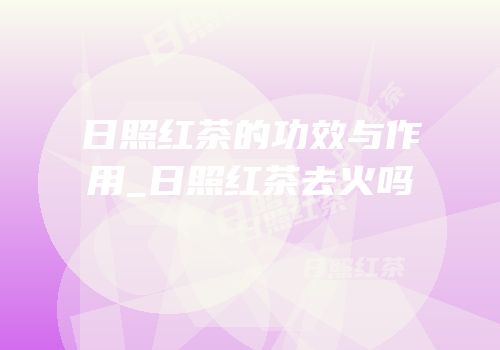 日照红茶的功效与作用_日照红茶去火吗