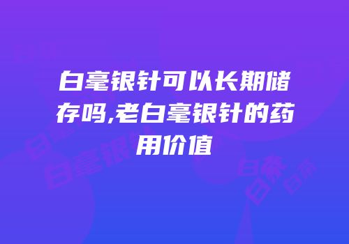 白毫银针可以长期储存吗,老白毫银针的药用价值