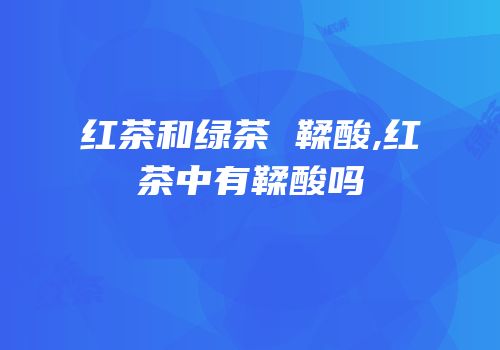 红茶和绿茶 鞣酸,红茶中有鞣酸吗