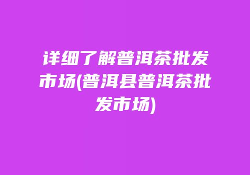 详细了解普洱茶批发市场(普洱县普洱茶批发市场)