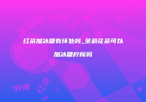 红茶加冰糖有坏处吗_茉莉花茶可以加冰糖柠檬吗