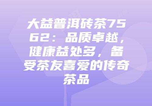 大益普洱砖茶7562：品质卓越，健康益处多，备受茶友喜爱的传奇茶品