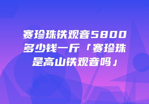 赛珍珠铁观音5800多少钱一斤「赛珍珠是高山铁观音吗」