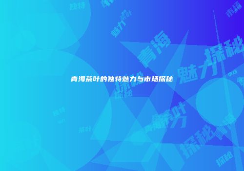 青海茶叶的独特魅力与市场探秘